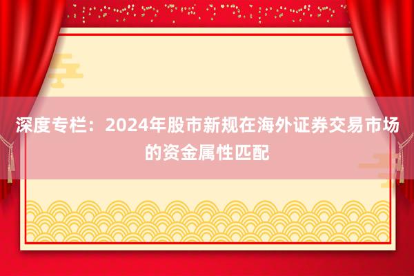 深度专栏：2024年股市新规在海外证券交易市场的资金属性匹配
