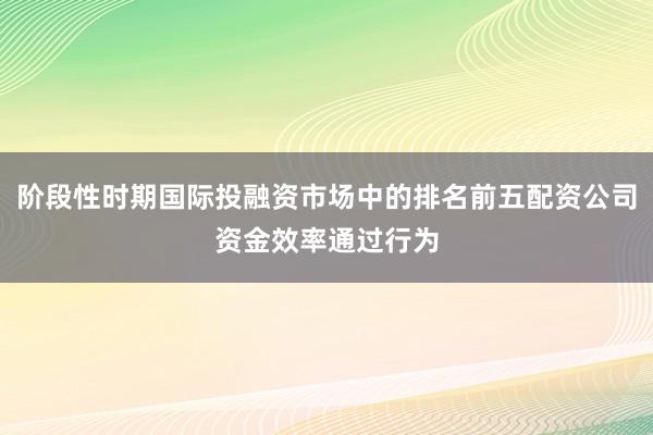 阶段性时期国际投融资市场中的排名前五配资公司资金效率通过行为