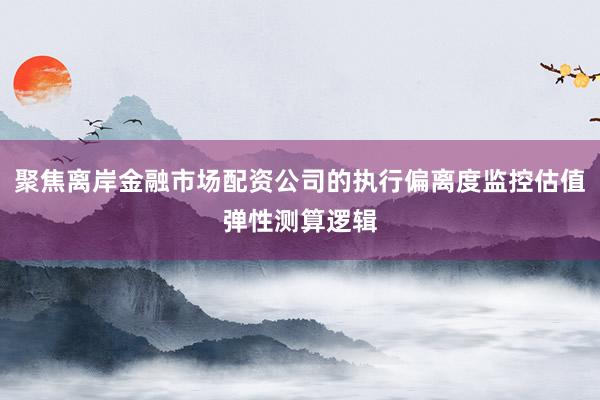 聚焦离岸金融市场配资公司的执行偏离度监控估值弹性测算逻辑