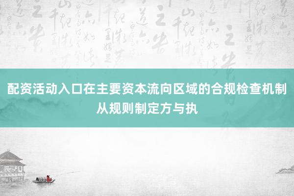 配资活动入口在主要资本流向区域的合规检查机制从规则制定方与执