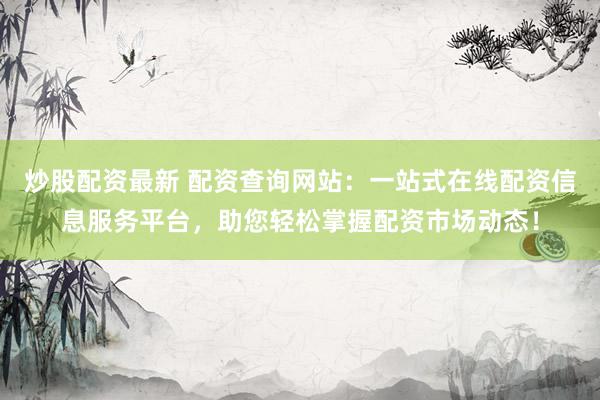 炒股配资最新 配资查询网站：一站式在线配资信息服务平台，助您轻松掌握配资市场动态！