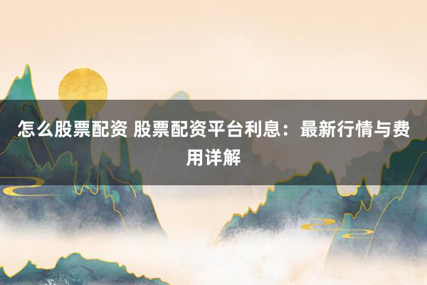 怎么股票配资 股票配资平台利息：最新行情与费用详解