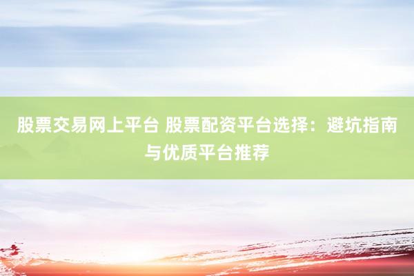 股票交易网上平台 股票配资平台选择：避坑指南与优质平台推荐