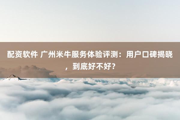 配资软件 广州米牛服务体验评测：用户口碑揭晓，到底好不好？