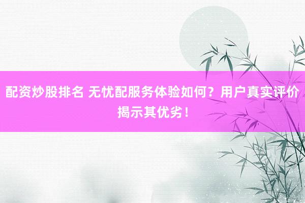 配资炒股排名 无忧配服务体验如何？用户真实评价揭示其优劣！