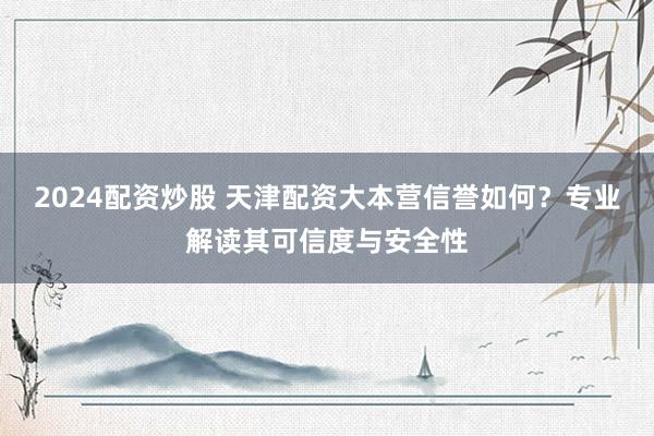 2024配资炒股 天津配资大本营信誉如何？专业解读其可信度与安全性