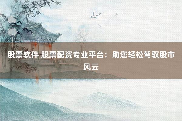 股票软件 股票配资专业平台:助您轻松驾驭股市风云