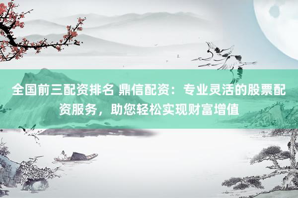 全国前三配资排名 鼎信配资：专业灵活的股票配资服务，助您轻松实现财富增值
