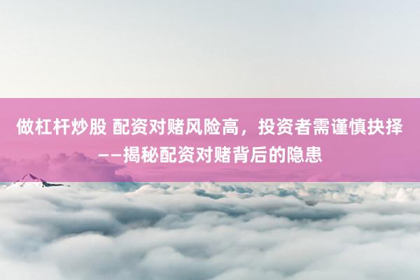做杠杆炒股 配资对赌风险高，投资者需谨慎抉择——揭秘配资对赌背后的隐患