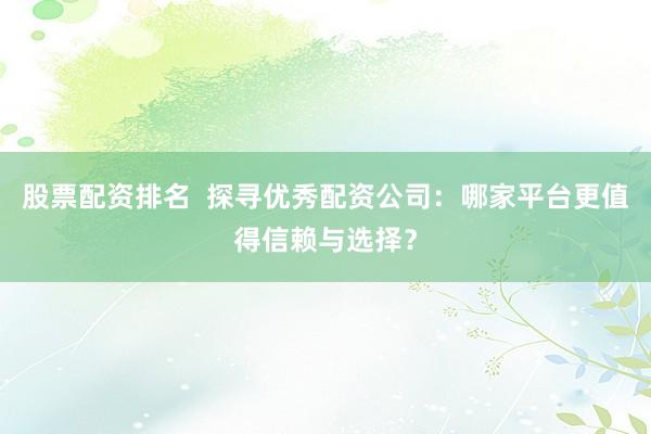 股票配资排名  探寻优秀配资公司：哪家平台更值得信赖与选择？