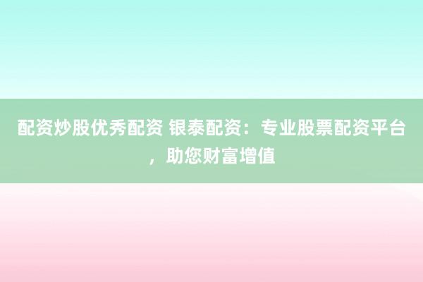 配资炒股优秀配资 银泰配资：专业股票配资平台，助您财富增值