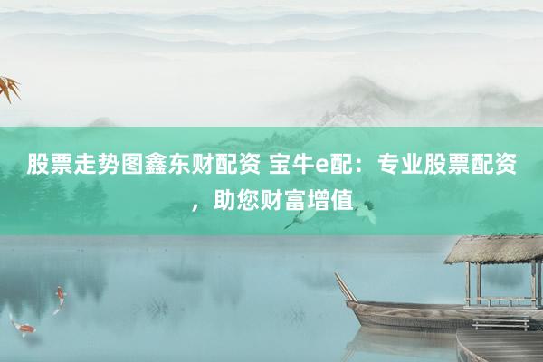 股票走势图鑫东财配资 宝牛e配：专业股票配资，助您财富增值