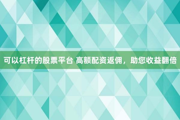 可以杠杆的股票平台 高额配资返佣，助您收益翻倍
