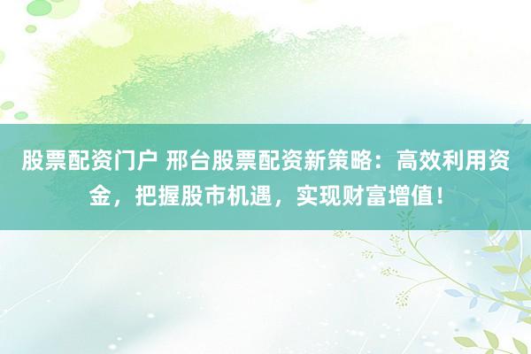 股票配资门户 邢台股票配资新策略：高效利用资金，把握股市机遇，实现财富增值！