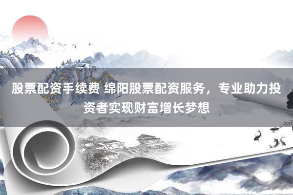 股票配资手续费 绵阳股票配资服务，专业助力投资者实现财富增长梦想