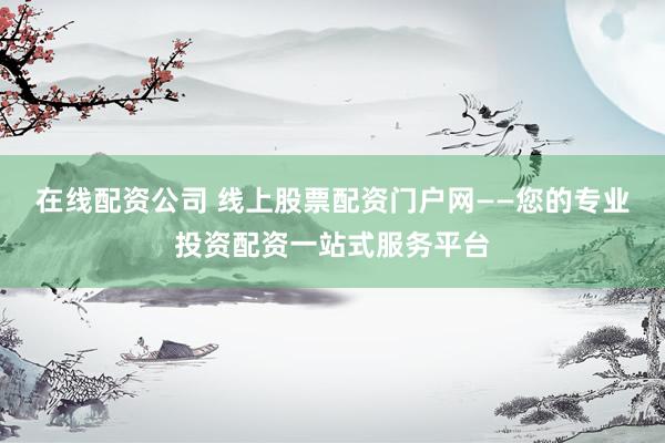 在线配资公司 线上股票配资门户网——您的专业投资配资一站式服务平台