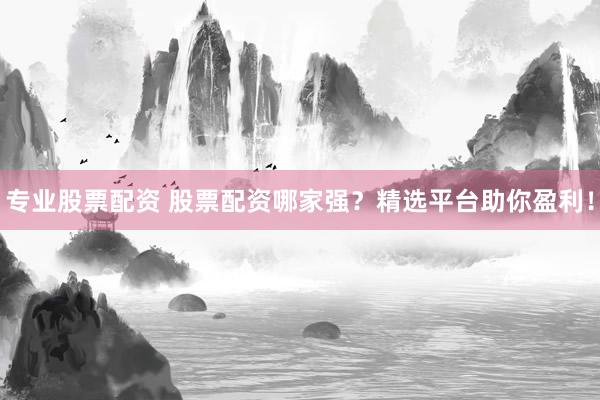 专业股票配资 股票配资哪家强？精选平台助你盈利！