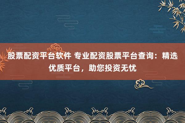 股票配资平台软件 专业配资股票平台查询：精选优质平台，助您投资无忧