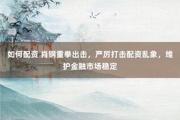 如何配资 肖钢重拳出击,严厉打击配资乱象,维护金融市场稳定