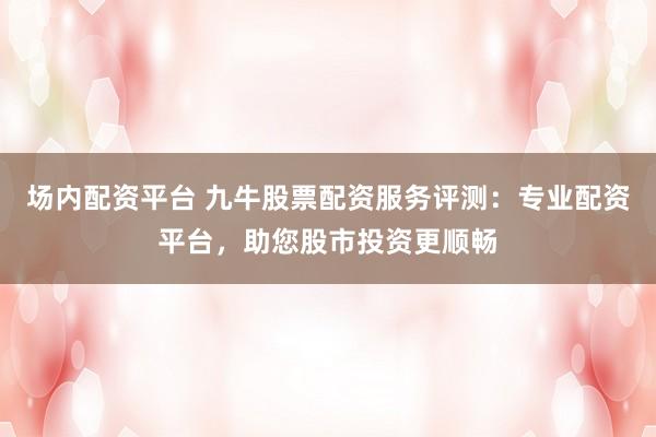 场内配资平台 九牛股票配资服务评测：专业配资平台，助您股市投资更顺畅